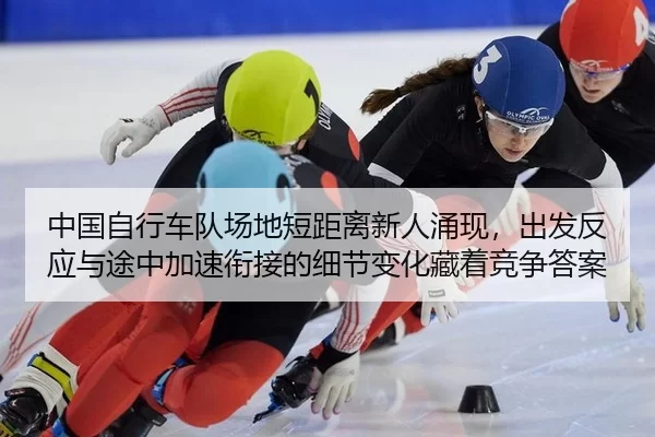 中国自行车队场地短距离新人涌现，出发反应与途中加速衔接的细节变化藏着竞争答案