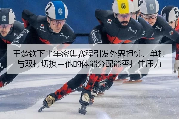 王楚钦下半年密集赛程引发外界担忧，单打与双打切换中他的体能分配能否扛住压力